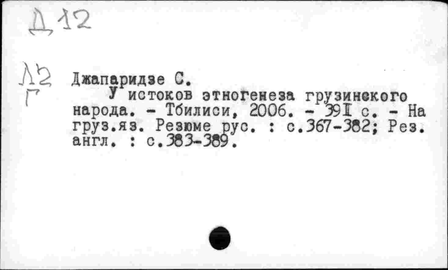 ﻿Джапаридзе G.
У истоков этногенеза грузинекого народа. - Тбилиси, 2006. - 39 Ï с. - На груз.яз. Резюме рус. : с.367-382; Рез. а н г л • * с< -х** -хоУ •